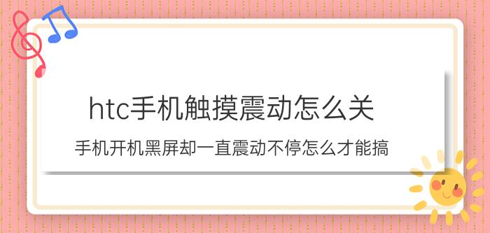 htc手机触摸震动怎么关 手机开机黑屏却一直震动不停怎么才能搞？